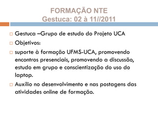 FORMAÇÃO NTE
Gestuca: 02 à 11//2011
 Gestuca –Grupo de estudo do Projeto UCA
 Objetivos:
 suporte à formação UFMS-UCA, promovendo
encontros presenciais, promovendo a discussão,
estudo em grupo e conscientização do uso do
laptop.
 Auxílio no desenvolvimento e nas postagens das
atividades online de formação.
 
