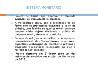 SISTEMA MONETÁRIO
 Projeto de Ensino que abordou o conteúdo
curricular Sistema Monetário Brasileiro.
 A metodologia contou com a realização de um
fórum com os professores discutindo o valor do
dinheiro, uma feirinha na qual os alunos puderam
comprar vários objetos simulando a prática da
compra e venda, efetuando os cálculos.
 Em sala de aula, as turmas utilizaram o laptop no
desenvolvimento de cálculos através de softwares
específicos, elaboração de planilhas e gráficos e
atividades direcionadas hospedadas em blog e
na rede social facebook.
 Projeto destaque em 2ª lugar como um dos
melhores desenvolvido nas escolas de NA no ano
de 2012.
 