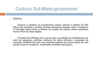 Cultura Sul-Mato-grossense
 Objetivo:
 Explorar e conhecer as características sociais, culturais e políticas do MS:
Obras dos escritores e artistas sul-mato-grossenses, aspectos como a economia,
a formação étnico-racial, a história da criação do estado, dados estatísticos,
fauna e flora da nossa região.
 O laptop foi utilizado como recurso para a produção do conhecimento por
meio de pesquisas,, gráficos, releituras de obras artísticas e produção de
maquetes. Refletido por meio dos materiais expostos por nossos alunos em uma
gincana cultural e esportiva envolvendo a temática do projeto..
 
