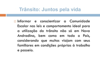 Trânsito: Juntos pela vida
 Informar e conscientizar a Comunidade
Escolar nas leis e comportamento ideal para
a utilização do trânsito não só em Nova
Andradina, bem como em todo o País,
considerando que muitos viajam com seus
familiares em condições próprias à trabalho
e passeio.
 