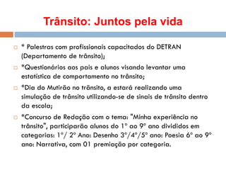 Trânsito: Juntos pela vida
 * Palestras com profissionais capacitados do DETRAN
(Departamento de trânsito);
 *Questionários aos pais e alunos visando levantar uma
estatística de comportamento no trânsito;
 *Dia do Mutirão no trãnsito, a estará realizando uma
simulação de trânsito utilizando-se de sinais de trânsito dentro
da escola;
 *Concurso de Redação com o tema: "Minha experiência no
trânsito", participarão alunos do 1º ao 9º ano divididos em
categorias: 1º/ 2º Ano: Desenho 3º/4º/5º ano: Poesia 6º ao 9º
ano: Narrativa, com 01 premiação por categoria.
 