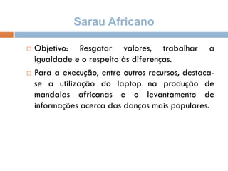 Sarau Africano
 Objetivo: Resgatar valores, trabalhar a
igualdade e o respeito às diferenças.
 Para a execução, entre outros recursos, destaca-
se a utilização do laptop na produção de
mandalas africanas e o levantamento de
informações acerca das danças mais populares.
 