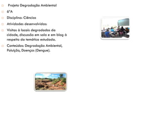  Projeto Degradação Ambiental
 6ºA
 Disciplina: Ciências
 Atividades desenvolvidas:
 Visitas à locais degradados da
cidade, discussão em sala e em blog à
respeito da temática estudada.
 Conteúdos: Degradação Ambiental,
Poluição, Doenças (Dengue).
 