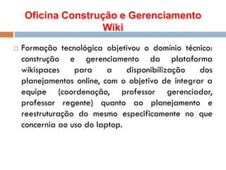 Oficina Construção e Gerenciamento
Wiki
 Formação tecnológica objetivou o domínio técnico:
construção e gerenciamento da plataforma
wikispaces para a disponibilização dos
planejamentos online, com o objetivo de integrar a
equipe (coordenação, professor gerenciador,
professor regente) quanto ao planejamento e
reestruturação do mesmo especificamente no que
concernia ao uso do laptop.
 