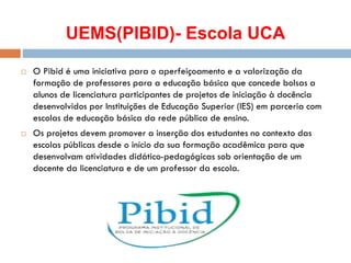 UEMS(PIBID)- Escola UCA
 O Pibid é uma iniciativa para o aperfeiçoamento e a valorização da
formação de professores para a educação básica que concede bolsas a
alunos de licenciatura participantes de projetos de iniciação à docência
desenvolvidos por Instituições de Educação Superior (IES) em parceria com
escolas de educação básica da rede pública de ensino.
 Os projetos devem promover a inserção dos estudantes no contexto das
escolas públicas desde o início da sua formação acadêmica para que
desenvolvam atividades didático-pedagógicas sob orientação de um
docente da licenciatura e de um professor da escola.
 