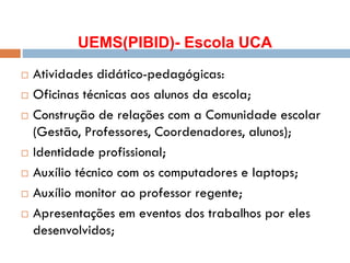 UEMS(PIBID)- Escola UCA
 Atividades didático-pedagógicas:
 Oficinas técnicas aos alunos da escola;
 Construção de relações com a Comunidade escolar
(Gestão, Professores, Coordenadores, alunos);
 Identidade profissional;
 Auxílio técnico com os computadores e laptops;
 Auxílio monitor ao professor regente;
 Apresentações em eventos dos trabalhos por eles
desenvolvidos;
 