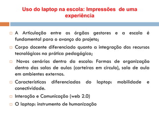 Uso do laptop na escola: Impressões de uma
experiência
 A Articulação entre os órgãos gestores e a escola é
fundamental para o avanço do projeto;
 Corpo docente diferenciado quanto a integração dos recursos
tecnológicos na prática pedagógica;
 Novos cenários dentro da escola: Formas de organização
dentro das salas de aulas (carteiras em círculo), sala de aula
em ambientes externos.
 Características diferenciadas do laptop: mobilidade e
conectividade.
 Interação e Comunicação (web 2.0)
 O laptop: instrumento de humanização
 