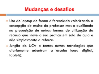 Mudanças e desafios
 Uso do laptop de forma diferenciada valorizando a
concepção de ensino do professor mas o auxiliando
na proposição de outras formas de utilização do
recurso que inove a sua pratica em sala de aula e
não simplesmente a reforce.
 Junção do UCA a tantas outras tecnologias que
diariamente adentram a escola: lousa digital,
tablets).
 