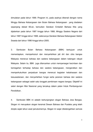dimulakan pada tahun 1999. Program ini, pada asalnya dikenali dengan nama

Minggu Bahasa Kebangsaan dan Bulan Bahasa Kebangsaan yang diadakan

sepanjang dekad 60-an, kemudian Gerakan Cintailah Bahasa Kita yang

dijalankan pada tahun 1987 hingga tahun 1988, Minggu Sastera Negara dari

tahun 1987 hingga tahun 1998, seterusnya Gerakan Bahasa Kebangsaan Sektor

Swasta dari tahun 1996 hingga tahun 2005.



3.   Sambutan     Bulan   Bahasa    Kebangsaan    (BBK)    bertujuan   untuk

memantapkan, memperkukuh dan menyerlahkan jati diri dan citra bangsa

Malaysia menerusi bahasa dan sastera kebangsaan dalam kalangan rakyat

Malaysia. Selain itu, BBK juga dilancarkan untuk mempersegar kecintaan dan

kemegahan terhadap bahasa dan sastera kebangsaan, mengeratkan dan

memperkukuhkan perpaduan bangsa menerusi kegiatan kebahasaan dan

kesusasteraan, dan menyerlahkan fungsi serta peranan bahasa dan sastera

kebangsaan sebagai salah satu tonggak pembinaan negara bangsa. Objektif ini

selari dengan Misi Nasional yang tercakup dalam pelan Induk Pembangunan

Pendidikan.



4.   Sambutan BBK ini adalah bertunjangkan slogan Bahasa Jiwa Bangsa.

Slogan ini merupakan slogan keramat Dewan Bahasa dan Pustaka yang telah

dicipta sejak tahun awal penubuhannya. Slogan ini wajar diketengahkan semula




                                                                           3
 