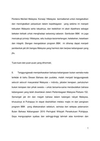Perdana Menteri Malaysia. Konsep 1Malaysia bermatlamat untuk mengekalkan

dan meningkatkan perpaduan dalam kepelbagaian       yang selama ini menjadi

kekuatan Malaysia serta rakyatnya, dan kelebihan ini akan dipelihara sebagai

bekalan terbaik untuk menghadapi sebarang cabaran. Sambutan BBK ini juga

mencakupi prinsip 1Malaysia, iaitu budaya kecemerlangan, ketabahan, kesetiaan

dan integriti. Dengan mengadakan program BBK       ini diharap dapat menjadi

pembentuk jati diri bangsa Malaysia yang harmoni dan berjiwa kebangsaan yang

jitu.



Tuan-tuan dan puan-puan yang dihormati,



6.      Tanggungjawab memperkasakan bahasa kebangsaan bukan semata-mata

terletak di bahu Dewan Bahasa dan pustaka, malah menjadi tanggungjawab

seluruh seluruh masyarakat Malaysia – individu, jabatan kerajaan, pertubuhan

bukan kerajaan dan pihak swasta – untuk bersama-sama mendaulatkan bahasa

kebangsaan yang telah diwartakan dalam Perlembagaan Malaysia Perkara 152.

Semangat jati diri dan megah bahasa dalam kalangan rakyat Malaysia,

khususnya di Putrajaya ini dapat diserlahkan melalui majlis ini dan pengisian

program BBK     yang dilaksanakan sebelum, semasa dan selepas pelancaran

Bulan Bahasa Kebangsaan 2010 Peringkat Wilayah Persekutuan Putrajaya.

Saya mengucapkan syabas dan setinggi-tinggi tahniah atas komitmen dan




                                                                            5
 