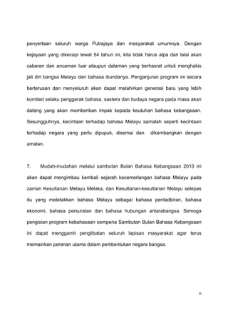 penyertaan seluruh warga Putrajaya dan masyarakat umumnya. Dengan

kejayaan yang dikecapi lewat 54 tahun ini, kita tidak harus alpa dan lalai akan

cabaran dan ancaman luar ataupun dalaman yang berhasrat untuk menghakis

jati diri bangsa Melayu dan bahasa ibundanya. Penganjuran program ini secara

berterusan dan menyeluruh akan dapat melahirkan generasi baru yang lebih

komited selaku penggerak bahasa, sastera dan budaya negara pada masa akan

datang yang akan memberikan impak kepada keutuhan bahasa kebangsaan.

Sesungguhnya, kecintaan terhadap bahasa Melayu samalah seperti kecintaan

terhadap negara yang perlu dipupuk, disemai dan        dikembangkan dengan

amalan.



7.    Mudah-mudahan melalui sambutan Bulan Bahasa Kebangsaan 2010 ini

akan dapat mengimbau kembali sejarah kecemerlangan bahasa Melayu pada

zaman Kesultanan Melayu Melaka, dan Kesultanan-kesultanan Melayu selepas

itu yang meletakkan bahasa Melayu sebagai bahasa pentadbiran, bahasa

ekonomi, bahasa persuratan dan bahasa hubungan antarabangsa. Semoga

pengisian program kebahasaan sempena Sambutan Bulan Bahasa Kebangsaan

ini dapat menggamit penglibatan seluruh lapisan masyarakat agar terus

memainkan peranan utama dalam pembentukan negara bangsa.




                                                                              6
 
