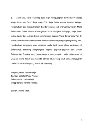 8.    Akhir kata, saya sekali lagi saya ingin mengucapkan terima kasih kepada

Yang Berhormat Dato' Raja Nong Chik Raja Zainal Abidin, Menteri Wilayah

Persekutuan dan Kesejahteraan Bandar kerana sudi menyempurnakan Majlis

Pelancaran Bulan Bahasa Kebangsaan 2010 Peringkat Putrajaya. Juga jutaan

terima kasih dan setinggi-tinggi penghargaan kepada Yang Berbahagia Tan Sri

Samsudin Osman dan seluruh staf Perbadanan Putrajaya yang berganding bahu

memberikan kerjasama dan komitmen padu bagi menjayakan sambutan ini.

Seterusnya, sekalung penghargaan kepada pegawai-pegawai dari Dewan

Bahasa dan Pustaka yang bersama-sama menguruskan majlis pelancaran ini.

Ucapan terima kasih juga kepada semua pihak yang turut sama menjayakan

majlis ini, secara langsung atau tidak langsung.



Tingkap papan kayu bersegi,
Sampan sakat di Pulau Angsa;
Indah tampan kerana budi,
Tinggi bangsa kerana bahasa.



Sekian. Terima kasih.




                                                                           7
 