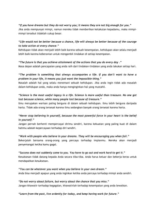 “If you have dreams but they do not worry you; it means they are not big enough for you.”
Jika anda mempunyai mimpi, namun mereka tidak memberikan ketakutan kepadamu, maka mimpimimpi tersebut tidaklah cukup besar.
“Life would not be better because a chance, life will always be better because of the courage
to take action at every chance.”
Kehidupan tidak akan menjadi lebih baik karena sebuah kesempatan, kehidupan akan selalu menjadi
lebih baik karena keberanian untuk mengambil tindakan di setiap kesempatan.
“The future is that you achieve attainment of the actions that you do every day .”
Masa depan adalah pencapaian yang anda raih dari tindakan-tindakan yang anda lakukan setiap hari.
“The problem is something that always accompanies a life. If you don’t want to have a
problem in your life, it means you just want the impossible thing.”
Masalah adalah hal yang selalu menemani sebuah kehidupan. Jika anda ingin tidak ada masalah
dalam kehidupan anda, maka anda hanya menginginkan hal yang mustahil.
“Science is the most useful legacy in a life. Science is more useful than treasure. No one got
lost because science, while many people lost because of treasure.”
Ilmu merupakan warisan paling berguna di dalam sebuah kehidupan. Ilmu lebih berguna daripada
harta. Tidak ada orang tersesat karena ilmu sedangkan banyak orang tersesat karena harta.
“Never stop believing in yourself, because the most powerful force in your heart is the belief
in yourself.”
Jangan pernah berhenti mempercayai dirimu sendiri, karena kekuatan yang paling kuat di dalam
hatimu adalah kepercayaan terhadap diri sendiri.
“Work with people who believe in your dreams. They will be encouraging you when fail.”
Bekerjalah bersama orang-orang yang percaya terhadap impianmu. Mereka akan menjadi
penyemangat ketika kamu gagal.
“Success does not suddenly come to you. You have to go out and work hard to get it.”
Kesuksesan tidak datang kepada Anda secara tiba-tiba. Anda harus keluar dan bekerja keras untuk
mendapatkan kesuksesan.
“You can be whatever you want when you believe in your own dream.”
Anda bisa menjadi apapun yang anda inginkan ketika anda percaya terhadap mimpi anda sendiri.
“Do not worry about failure, but worry about the chance that you miss.”
Jangan khawatir terhadap kegagalan, khawatirlah terhadap kesempatan yang anda lewatkan.
“Learn from the past, live ardently for today, and keep having work for future.”

 