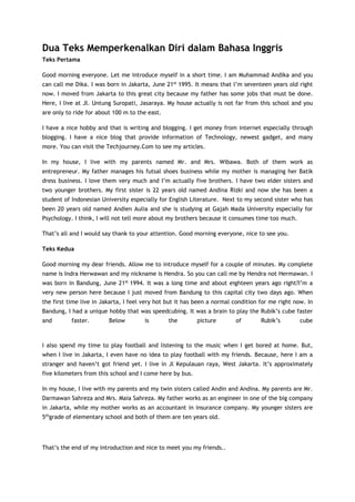 Dua Teks Memperkenalkan Diri dalam Bahasa Inggris
Teks Pertama
Good morning everyone. Let me introduce myself in a short time. I am Muhammad Andika and you
can call me Dika. I was born in Jakarta, June 21st 1995. It means that I’m seventeen years old right
now. I moved from Jakarta to this great city because my father has some jobs that must be done.
Here, I live at Jl. Untung Suropati, Jasaraya. My house actually is not far from this school and you
are only to ride for about 100 m to the east.
I have a nice hobby and that is writing and blogging. I get money from internet especially through
blogging. I have a nice blog that provide information of Technology, newest gadget, and many
more. You can visit the Techjourney.Com to see my articles.
In my house, I live with my parents named Mr. and Mrs. Wibawa. Both of them work as
entrepreneur. My father manages his futsal shoes business while my mother is managing her Batik
dress business. I love them very much and I’m actually five brothers. I have two elder sisters and
two younger brothers. My first sister is 22 years old named Andina Rizki and now she has been a
student of Indonesian University especially for English Literature. Next to my second sister who has
been 20 years old named Andien Aulia and she is studying at Gajah Mada University especially for
Psychology. I think, I will not tell more about my brothers because it consumes time too much.
That’s all and I would say thank to your attention. Good morning everyone, nice to see you.
Teks Kedua
Good morning my dear friends. Allow me to introduce myself for a couple of minutes. My complete
name is Indra Herwawan and my nickname is Hendra. So you can call me by Hendra not Hermawan. I
was born in Bandung, June 21st 1994. It was a long time and about eighteen years ago right?I’m a
very new person here because I just moved from Bandung to this capital city two days ago. When
the first time live in Jakarta, I feel very hot but it has been a normal condition for me right now. In
Bandung, I had a unique hobby that was speedcubing. It was a brain to play the Rubik’s cube faster
and

faster.

Below

is

the

picture

of

Rubik’s

cube

I also spend my time to play football and listening to the music when I get bored at home. But,
when I live in Jakarta, I even have no idea to play football with my friends. Because, here I am a
stranger and haven’t got friend yet. I live in Jl Kepulauan raya, West Jakarta. It’s approximately
five kilometers from this school and I come here by bus.
In my house, I live with my parents and my twin sisters called Andin and Andina. My parents are Mr.
Darmawan Sahreza and Mrs. Maia Sahreza. My father works as an engineer in one of the big company
in Jakarta, while my mother works as an accountant in insurance company. My younger sisters are
5thgrade of elementary school and both of them are ten years old.

That’s the end of my introduction and nice to meet you my friends..

 