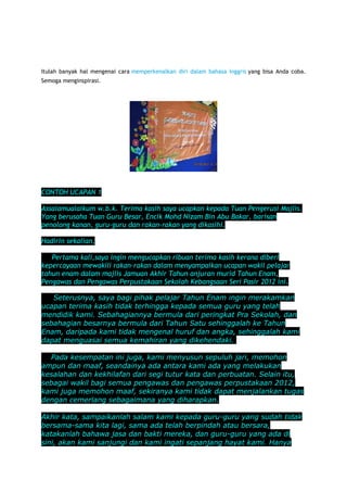 Itulah banyak hal mengenai cara memperkenalkan diri dalam bahasa Inggris yang bisa Anda coba.
Semoga menginspirasi.

TEKS UCAPAN PERPISAHAN TAHUN 6-WAKIL MURID

CONTOH UCAPAN 1
Assalamualaikum w.b.k. Terima kasih saya ucapkan kepada Tuan Pengerusi Majlis.
Yang berusaha Tuan Guru Besar, Encik Mohd Nizam Bin Abu Bakar, barisan
penolong kanan, guru-guru dan rakan-rakan yang dikasihi.
Hadirin sekalian,
Pertama kali,saya ingin mengucapkan ribuan terima kasih kerana diberi
kepercayaan mewakili rakan-rakan dalam menyampaikan ucapan wakil pelajar
tahun enam dalam majlis Jamuan Akhir Tahun anjuran murid Tahun Enam,
Pengawas dan Pengawas Perpustakaan Sekolah Kebangsaan Seri Pasir 2012 ini.
Seterusnya, saya bagi pihak pelajar Tahun Enam ingin merakamkan
ucapan terima kasih tidak terhingga kepada semua guru yang telah
mendidik kami. Sebahagiannya bermula dari peringkat Pra Sekolah, dan
sebahagian besarnya bermula dari Tahun Satu sehinggalah ke Tahun
Enam, daripada kami tidak mengenal huruf dan angka, sehinggalah kami
dapat menguasai semua kemahiran yang dikehendaki.
Pada kesempatan ini juga, kami menyusun sepuluh jari, memohon
ampun dan maaf, seandainya ada antara kami ada yang melakukan
kesalahan dan kekhilafan dari segi tutur kata dan perbuatan. Selain itu,
sebagai wakil bagi semua pengawas dan pengawas perpustakaan 2012,
kami juga memohon maaf, sekiranya kami tidak dapat menjalankan tugas
dengan cemerlang sebagaimana yang diharapkan.
Akhir kata, sampaikanlah salam kami kepada guru-guru yang sudah tidak
bersama-sama kita lagi, sama ada telah berpindah atau bersara,
katakanlah bahawa jasa dan bakti mereka, dan guru-guru yang ada di
sini, akan kami sanjungi dan kami ingati sepanjang hayat kami. Hanya

 