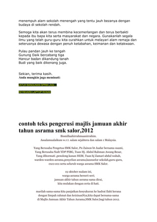 menempuh alam sekolah menengah yang tentu jauh bezanya dengan
budaya di sekolah rendah.
Semoga kita akan terus membina kecemerlangan dan terus berbakti
kepada ibu bapa kita serta masyarakat dan negara. Gunakanlah segala
ilmu yang telah guru-guru kita curahkan untuk melayari alam remaja dan
seterusnya dewasa dengan penuh ketabahan, keimanan dan ketakwaan.
Pulau pandan jauh ke tengah
Gunung Daik bercabang tiga
Hancur badan dikandung tanah
Budi yang baik dikenang juga.
Sekian, terima kasih.
Anda mungkin juga meminati:
JATUH BANGUNAN SPRM LAGI....
KEYBOARD LAPTOP ROSAK

contoh teks pengerusi majlis jamuan akhir
tahun asrama smk salor,2012
Bismillaahirrahmaanirrahim.
Assalamualaikum w.r.t. salam sejahtera dan salam 1 Malaysia.
Yang Berusaha Pengetua SMK Salor, Pn Zainon bt Jaafar bersama suami,
Yang Berusaha Naib YDP PIBG, Tuan Hj. Abdul Rahman Awang Besar,
Yang dihormati ,penolong kanan HEM, Tuan hj Zamari abdul wahab,
warden-warden asrama,penyelian asrama,kaunselor sekolah,guru-guru,
exco-eco serta seluruh warga asrama SMK Salor.
19 oktober malam ini,
warga asrama berseri-seri;
jamuan akhir tahun asrama sama dirai,
kita mulakan dengan ceria di hati.
marilah sama-sama kita panjatkan kesyukuran ke hadrat Ilahi kerana
dengan limpah rahmat dan keizinanNya,kita dapat bersama-sama
di Majlis Jamuan Akhir Tahun Asrama,SMK Salor,bagi tahun 2012.

 
