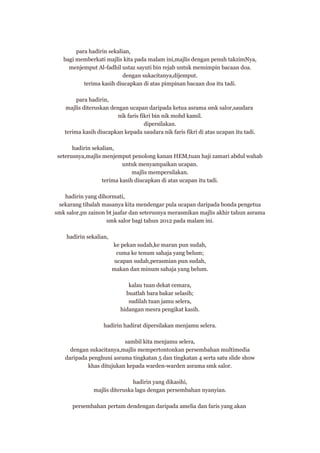 para hadirin sekalian,
bagi memberkati majlis kita pada malam ini,majlis dengan penuh takzimNya,
menjemput Al-fadhil ustaz sayuti bin rejab untuk memimpin bacaan doa.
dengan sukacitanya,dijemput.
terima kasih diucapkan di atas pimpinan bacaan doa itu tadi.
para hadirin,
majlis diteruskan dengan ucapan daripada ketua asrama smk salor,saudara
nik faris fikri bin nik mohd kamil.
dipersilakan.
terima kasih diucapkan kepada saudara nik faris fikri di atas ucapan itu tadi.
hadirin sekalian,
seterusnya,majlis menjemput penolong kanan HEM,tuan haji zamari abdul wahab
untuk menyampaikan ucapan.
majlis mempersilakan.
terima kasih diucapkan di atas ucapan itu tadi.
hadirin yang dihormati,
sekarang tibalah masanya kita mendengar pula ucapan daripada bonda pengetua
smk salor,pn zainon bt jaafar dan seterusnya merasmikan majlis akhir tahun asrama
smk salor bagi tahun 2012 pada malam ini.
hadirin sekalian,
ke pekan sudah,ke maran pun sudah,
cuma ke tenum sahaja yang belum;
ucapan sudah,perasmian pun sudah,
makan dan minum sahaja yang belum.
kalau tuan dekat cemara,
buatlah bara bakar selasih;
sudilah tuan jamu selera,
hidangan mesra pengikat kasih.
hadirin hadirat dipersilakan menjamu selera.
sambil kita menjamu selera,
dengan sukacitanya,majlis mempertontonkan persembahan multimedia
daripada penghuni asrama tingkatan 5 dan tingkatan 4 serta satu slide show
khas ditujukan kepada warden-warden asrama smk salor.
hadirin yang dikasihi,
majlis diteruska lagu dengan persembahan nyanyian.
persembahan pertam dendengan daripada amelia dan faris yang akan

 