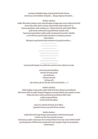 mempersembahkan lagu yang berjudul buatku disana.
seterusnya persembahan daripada.....dengan lagunya berjudul....
hadirin sekalian,
majlis diteruskan dengan acara yang ditunggu-tunggu,iaitu acara cabutan bertuah.
mana tahu,anda salah seorang yang bertuah pada malam ini? :p
buat pengetahuan anda sekalian,no. cabutan bertuah anda boleh dilihat
pada kotak cenderahati yang diberikan kepada anda.
bagi menyempurnakan majlis,majlis menjemput kaunselor sekolah,
en.nordin bin yaacob untuk membuat 10 cabutan pertama.
dipersilakan.
dijemput yang bertuah pada malanm ini,yang bernombor....
...............................
..................................
...............................
...........................................
.......................................
.......................................
.............................
......................................
....................................
terima kasih kepada en.nordin bin yaacob di atas cabutan itu tadi.
seterusnya persembahan,
cabutan bertuah pulak,
persembahan,
cabutan bertuah
(selang seli)
(36 cabutan,36 tuu lah aku tak berrtuah.haha == )
hadirin sekalian,
tidak lengkap rasanya jika majlis tidak diserikan dengan persembahan
dikir barat.oleh itu,majlis dengan bangganya,mempersilakan para pelajar asrama
lelaki,smk salor untuk membuat persembahan dikir barat.
majlis mempersilakan.
terima kasih diucapkan.
lepas tuu cabutan bertuah yg terakhir..
(pandai2 la buat ayat.letih dh ak ni.haha)
hadirin hadirat,
majlis diteruskan lagi dengan penyampaian cenderamata kepada
warden-warden dan penyelia asrama.
sukacitanya,majlis menjemput dan mempersilakan tuan haji zamari abdul wahab
penolong kanan HEM,untuk mengiringi bonda pengetua bagi menyampaikan
cenderamata.

 