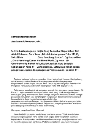 Bismillahirahmanirahim
Assalamualaikum wm..wbt..

Terima kasih pengerusi majlis,Yang Berusaha Cikgu Salina Binti
Abdul Rahman, Guru Besar ,Sekolah Kebangsaan Paka 111,Cg
Zulkafli bin
Guru Penolong Kanan 1. Cg Fauzuki bin
, Guru Penolong Kanan Hal Ehwal Murid.Cg Nasir bin
Guru Penolong Kanan Kokurikulum.Barisan Guru Sekolah
Kebangsaan Paka 111 yang dedikasi. Seterusnya rakan-rakan
pengawas sekolah dan pengawas Perpustakaan sk paka 111.

Pertama kali,saya ingin mengucapkan ribuan terima kasih kerana diberi peluang
untuk berucap mewakili rakan-rakan pengawas sekolah dan pengawas
Perpustakaan dalam majlis Jamuan Akhir Tahun anjuran Pengawas Sekolah dan
Pengawas Perpustakaan Sekolah Kebangsaan Paka 111 bagi 2013 ini.
Seterusnya, saya bagi pihak pengawas sekolah dan pengawas perpustakaan Sk
Paka 111 ingin merakamkan ucapan terima kasih yang tidak terhingga kepada
semua guru yang telah melantik kami sebagai pengawas.Perlantikkan kami sebagai
pengawas merupakan satu penghargaan yang sangat besar.Kami merasa sangat
bangga kerana dapat menjadi pengawas sekolah dan
pengawasperpustakaan.Dengan bimbingan dan didikan daripada guru-guru telah
melatih kami menjadi pemimpin kecil .Segala ilmu yang cikgu curahkan akan kami
guna sebagai panduan hidup di masa akan datang.
Guru-guru yang dikasihi dan dihormati,
Jasa dan bakti guru-guru terlalu besar buat kami semua. Tidak akan terbalas
dengan wang ringgit dan harta benda untuk segala bakti yang kalian curahkan
kepada kami. Pastinya akan kami kenang selama-lamanya selagi jantung dan nadi
ini masih berdengup dan berdenyut. Pada kesempatan ini juga, kami menyusun

 