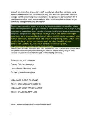 sepuluh jari, memohon ampun dan maaf, seandainya ada antara kami ada yang
melakukan kesalahan dan kekhilafan dari segi tutur kata dan perbuatan. Selain itu,
sebagai wakil bagi semua pengawas sekolah dan pengawas perpustakaan 2012,
kami juga memohon maaf, sekiranya kami tidak dapat menjalankan tugas dengan
cemerlang sebagaimana yang diharapkan
Sebelum saya mengakhiri ucapan saya,saya dan semua pengawas mengucapkan jutaan
terima kasih kepada semua guru-guru kerana sudi hadir dan meraikan kami di majlis ini,bagi
pengawas-pengawas tahun enam mungkin ini jamuan terakhir kami bersama guru-guru dan
pengawas –pengawas lain. Begitu hiba rasanya untuk kita berpisah dengan

guru-guru yang amat dedikasi dan prihatin mendidik serta mengasuh kita.
Namun demikian, apalaah daya kita untuk menghalang waktu untuk terus
berlalu, lantaran setiap pertemuan pastinya akan berakhir dengan
perpisahan. Justeru itu, walaupun berat hati untuk berpisah,
kenyataannya perpisahan itu pasti akan hadir.
.Segala jasa dan bakti guru-guru akan kami sanjungi dan kami ingati sepanjang hayat kami.
Hanya Allah sahajalah yang membalas segala jasa dan pengorbanan guru-guru yang
sentiasa berusaha mendidik kami menjadi pemimpin yang cemerlang.

Pulau pandan jauh ke tengah
Gunung Daik bercabang tiga
Hancur badan dikandung tanah
Budi yang baik dikenang juga.

KALAU ADA SUMUR DILADANG
BOLEH KAMI MENUMPANG MANDI
KALAU ADA UMUR YANG PANJANG
BOLEH KITA BERJUMPA LAGI

Sekian, wasalamualaikumwarohmatullahiwabarokatuh.

 