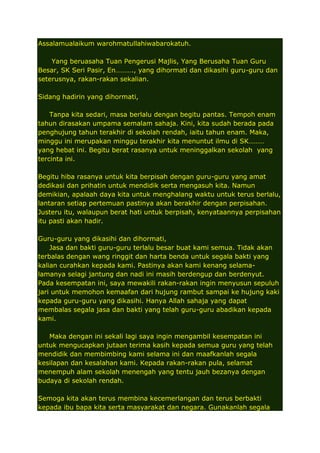 Assalamualaikum warohmatullahiwabarokatuh.
Yang beruasaha Tuan Pengerusi Majlis, Yang Berusaha Tuan Guru
Besar, SK Seri Pasir, En………., yang dihormati dan dikasihi guru-guru dan
seterusnya, rakan-rakan sekalian.
Sidang hadirin yang dihormati,
Tanpa kita sedari, masa berlalu dengan begitu pantas. Tempoh enam
tahun dirasakan umpama semalam sahaja. Kini, kita sudah berada pada
penghujung tahun terakhir di sekolah rendah, iaitu tahun enam. Maka,
minggu ini merupakan minggu terakhir kita menuntut ilmu di SK………
yang hebat ini. Begitu berat rasanya untuk meninggalkan sekolah yang
tercinta ini.
Begitu hiba rasanya untuk kita berpisah dengan guru-guru yang amat
dedikasi dan prihatin untuk mendidik serta mengasuh kita. Namun
demikian, apalaah daya kita untuk menghalang waktu untuk terus berlalu,
lantaran setiap pertemuan pastinya akan berakhir dengan perpisahan.
Justeru itu, walaupun berat hati untuk berpisah, kenyataannya perpisahan
itu pasti akan hadir.
Guru-guru yang dikasihi dan dihormati,
Jasa dan bakti guru-guru terlalu besar buat kami semua. Tidak akan
terbalas dengan wang ringgit dan harta benda untuk segala bakti yang
kalian curahkan kepada kami. Pastinya akan kami kenang selamalamanya selagi jantung dan nadi ini masih berdengup dan berdenyut.
Pada kesempatan ini, saya mewakili rakan-rakan ingin menyusun sepuluh
jari untuk memohon kemaafan dari hujung rambut sampai ke hujung kaki
kepada guru-guru yang dikasihi. Hanya Allah sahaja yang dapat
membalas segala jasa dan bakti yang telah guru-guru abadikan kepada
kami.
Maka dengan ini sekali lagi saya ingin mengambil kesempatan ini
untuk mengucapkan jutaan terima kasih kepada semua guru yang telah
mendidik dan membimbing kami selama ini dan maafkanlah segala
kesilapan dan kesalahan kami. Kepada rakan-rakan pula, selamat
menempuh alam sekolah menengah yang tentu jauh bezanya dengan
budaya di sekolah rendah.
Semoga kita akan terus membina kecemerlangan dan terus berbakti
kepada ibu bapa kita serta masyarakat dan negara. Gunakanlah segala

 