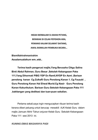 INDAH BERBALAM SI AWAN PETANG,
BERARAK DI CELAH PEPOHON ARA;
PEMANIS KALAM SELAMAT DATANG,
AWAL BISMILLAH PEMBUKA BICARA…
Bismillahirahmanirahim
Assalamualaikum wm..wbt..

Terima kasih pengerusi majlis,Yang Berusaha Cikgu Salina
Binti Abdul Rahman, Guru Besar ,Sekolah Kebangsaan Paka
111,Yang Dihormati PIBG YDP En Ramli,NYDP En Azmi ,Barisan
penolong kanan Cg Zulkafli Guru Penolong Kanan 1. Cg Fauzuki ,
Guru Penolong Kanan Hal Ehwal Murid.Cg Nasir Guru Penolong
Kanan Kokurikulum. Barisan Guru Sekolah Kebangsaan Paka 111
,kakitangan yang dedikasi dan tuan-puan sekalian.

Pertama sekali,saya ingin mengucapkan ribuan terima kasih
kerana diberi peluang untuk berucap mewakili AJK Kelab Guru dalam
majlis Jamuan Akhir Tahun anjuran Kelab Guru Sekolah Kebangsaan
Paka 111 sesi 2013 ini.

KUNING EMAS MASAKNYA PADI

 