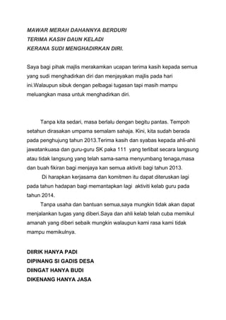 MAWAR MERAH DAHANNYA BERDURI
TERIMA KASIH DAUN KELADI
KERANA SUDI MENGHADIRKAN DIRI.

Saya bagi pihak majlis merakamkan ucapan terima kasih kepada semua
yang sudi menghadirkan diri dan menjayakan majlis pada hari
ini.Walaupun sibuk dengan pelbagai tugasan tapi masih mampu
meluangkan masa untuk menghadirkan diri.

Tanpa kita sedari, masa berlalu dengan begitu pantas. Tempoh
setahun dirasakan umpama semalam sahaja. Kini, kita sudah berada
pada penghujung tahun 2013.Terima kasih dan syabas kepada ahli-ahli
jawatankuasa dan guru-guru SK paka 111 yang terlibat secara langsung
atau tidak langsung yang telah sama-sama menyumbang tenaga,masa
dan buah fikiran bagi menjaya kan semua aktiviti bagi tahun 2013.
Di harapkan kerjasama dan komitmen itu dapat diteruskan lagi
pada tahun hadapan bagi memantapkan lagi aktiviti kelab guru pada
tahun 2014.
Tanpa usaha dan bantuan semua,saya mungkin tidak akan dapat
menjalankan tugas yang diberi.Saya dan ahli kelab telah cuba memikul
amanah yang diberi sebaik mungkin walaupun kami rasa kami tidak
mampu memikulnya.

DIIRIK HANYA PADI
DIPINANG SI GADIS DESA
DIINGAT HANYA BUDI
DIKENANG HANYA JASA

 