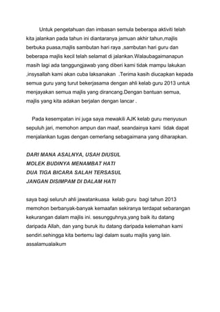Untuk pengetahuan dan imbasan semula beberapa aktiviti telah
kita jalankan pada tahun ini diantaranya jamuan akhir tahun,majlis
berbuka puasa,majlis sambutan hari raya ,sambutan hari guru dan
beberapa majlis kecil telah selamat di jalankan.Walaubagaimanapun
masih lagi ada tanggungjawab yang diberi kami tidak mampu lakukan
,insysallah kami akan cuba laksanakan .Terima kasih diucapkan kepada
semua guru yang turut bekerjasama dengan ahli kelab guru 2013 untuk
menjayakan semua majlis yang dirancang.Dengan bantuan semua,
majlis yang kita adakan berjalan dengan lancar .

Pada kesempatan ini juga saya mewakili AJK kelab guru menyusun
sepuluh jari, memohon ampun dan maaf, seandainya kami tidak dapat
menjalankan tugas dengan cemerlang sebagaimana yang diharapkan.

DARI MANA ASALNYA, USAH DIUSUL
MOLEK BUDINYA MENAMBAT HATI
DUA TIGA BICARA SALAH TERSASUL
JANGAN DISIMPAM DI DALAM HATI

saya bagi seluruh ahli jawatankuasa kelab guru bagi tahun 2013
memohon berbanyak-banyak kemaafan sekiranya terdapat sebarangan
kekurangan dalam majlis ini. sesungguhnya,yang baik itu datang
daripada Allah, dan yang buruk itu datang daripada kelemahan kami
sendiri.sehingga kita bertemu lagi dalam suatu majlis yang lain.
assalamualaikum

 
