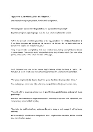 "If you want to get the best, follow the best person."
Jika Anda ingin menjadi yang terbaik, maka ikutilah orang terbaik.

"How can people appreciate with you before you appreciate with yourself?"
Bagaimana orang lain dapat meghargai Anda jika Anda belum menghargai diri sendiri?

"Life is like a wheel, sometimes you will be on the top, sometimes you will be at the bottom. It
is not important when we become on the top or at the bottom. But the most important is
syukur when success and shabar when fail."
Hidup ini seperti roda, kadang-kadang Anda akan berada di atas, kadang-kadang Anda akan berada
di bagian bawah. Tidak penting ketika kita menjadi di atas atau di bagian bawah. Tapi yang paling
penting adalah syukur ketika sukses dan sabar ketika gagal.

Itulah beberapa kata kata mutiara bahasa Inggris beserta artinya dari Reza M. Syarief, PSK.
Kemudian, di bawah ini ada kata mutiara hasil karya kami sendiri. Selamat membaca kembali.

"The young people with big dreams should not spend the time with unimportant things."
Anak muda dengan mimpi besar tidak seharusnya menghabiskan waktu dengan bermain-main.

"You will achieve a success quickly when in good feelings, good thoughts, and urge all those
good things."
Anda akan meraih kesuksesan dengan segera apabila berada dalam perasaan baik, pikiran baik, dan
menyegerakan semua hal baik tersebut.

"Know why the problem is always up to you. Do not be angry or sad, because it will not solve
anything."
Ketahuilah kenapa masalah selalu menghampiri Anda. Jangan marah atau sedih, karena itu tidak
akan menyelesaikan apapun.

 