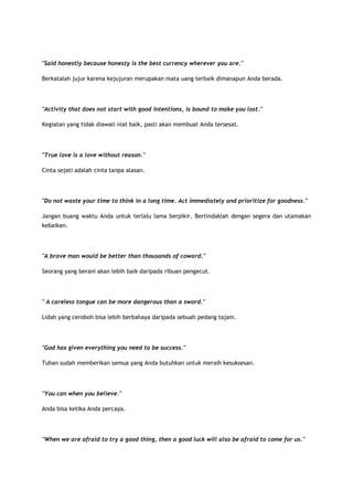 "Said honestly because honesty is the best currency wherever you are."
Berkatalah jujur karena kejujuran merupakan mata uang terbaik dimanapun Anda berada.

"Activity that does not start with good intentions, is bound to make you lost."
Kegiatan yang tidak diawali niat baik, pasti akan membuat Anda tersesat.

"True love is a love without reason."
Cinta sejati adalah cinta tanpa alasan.

"Do not waste your time to think in a long time. Act immediately and prioritize for goodness."
Jangan buang waktu Anda untuk terlalu lama berpikir. Bertindaklah dengan segera dan utamakan
kebaikan.

"A brave man would be better than thousands of coward."
Seorang yang berani akan lebih baik daripada ribuan pengecut.

" A careless tongue can be more dangerous than a sword."
Lidah yang ceroboh bisa lebih berbahaya daripada sebuah pedang tajam.

"God has given everything you need to be success."
Tuhan sudah memberikan semua yang Anda butuhkan untuk meraih kesuksesan.

"You can when you believe."
Anda bisa ketika Anda percaya.

"When we are afraid to try a good thing, then a good luck will also be afraid to come for us."

 