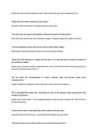 Ketika kita takut mencoba sebuah hal baik, maka rezeki baik juga takut menghampiri kita.

"Delay does not make us deserve to be success."
Menunda tidak memantaskan kita pada kesuksesan yang cepat.

"You will never be ready to do anything. Unleash the doubt and take action!"
Anda tidak akan pernah siap untuk melakukan apapun. Singkap keraguan dan segera bertindak!

"The true happiness comes when we are able to make others happy."
Kebahagiaan sejati datang ketika mampu membuat orang lain bahagia.

"Wake up in the morning is a simple activity, but it is a sign that you are ready to accept all
the sustenance today."
Bangun pagi merupakan kegiatan yang sederhana, namun itulah tanda bahwa Anda orang yang siap
menerima limpahan rezeki di hari ini.

"Do not avoid the communication to others, because mate and fortune comes from
communication."
Jangan menghindari pergaulan, karena jodoh dan rezeki datang dari pergaulan.

"Be a self-sufficient young man. Continuing to rely on the parents make yourself get into
trouble in the future."
Jadilah anak muda mandiri. Terus bergantung kepada orang tua akan membuat diri Anda kesulitan
di masa mendatang.

"If you want to start a new beginning, make a peace with your past."
Jika Anda ingin memulai hal baru, maka berdamailah dengan masa lalu Anda.

"The fastest way to solve the problem is try to improve yourself first."

 
