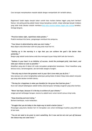 Cara tercepat menyelesaikan masalah adalah dengan memperbaiki diri terlebih dahulu.

Bagaimana? Sudah begitu banyak bukan contoh kata mutiara bahasa Inggris yang kami berikan?
Namun, hal paling penting adalah bukan hanya banyaknya contoh, tetapi seberapa banyak tindakan
yang telah Anda lakukan setelah membaca kata kata mutiara bahasa Inggris dan artinya tersebut.
Semoga berguna.

“Practice makes right, repetitions make perfect.”
Praktik membuat kita benar, pengulangan membuat kita sempurna.
“Your future is determined by what you start today.”
Masa depan anda ditentukan oleh hal yang anda mulai hari ini.
“Getting up in the morning is a sign that you can achieve the goal’s life better than
yesterday.”
Bangun pagi adalah tanda bahwa anda bisa mencapai tujuan hidup lebih baik dari kemarin.
“Sadness in your heart is an inhibitor of success. Avoid the prolonged grief, take heart, and
take your chance as soon as possible.”
Kesedihan yang ada di dalam diri anda merupakan penghambat kesuksesan. Hinari kesedihan yang
berlarut-larut, bersemangatlah, dan bertindak sesegera mungkin.
“The only way to have the greatest work in your life is love what you do first.”
Satu-satunya cara untuk menghasilkan pekerjaan paling hebat di dalam hidup Anda adalah menyukai
apa yang anda lakukan terlebih dahulu.
“The key for a happiness is when you thankful for the grace that God has given.”
Kunci dari sebuah kebahagiaan adalah ketika anda bersyukur terhadap anugerah yang tuhan berikan.
“Never lose hope, because it is the key to achieve all your dreams.”
Jangan pernah kehilangan harapan, karena itu adalah kunci untuk meraih semua mimpi anda.
“Stop dreaming and start doing.”
Berhenti berkhayal, mulai melakukan.
“Struggle that you do today is the single way to build a better future.”
Perjuangan yang kamu lakukan hari ini merupakan cara untuk membangun kualitas yang lebih baik
di hari esok.
“You do not need to be great to start something. Do it now and do not ever put off because
the chance may not come twice.”

 