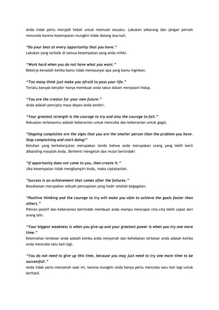 Anda tidak perlu menjadi hebat untuk memulai sesuatu. Lakukan sekarang dan jangan pernah
menunda karena kesempatan mungkin tidak datang dua kali.
“Do your best at every opportunity that you have.”
Lakukan yang terbaik di semua kesempatan yang anda miliki.
“Work hard when you do not have what you want.”
Bekerja keraslah ketika kamu tidak mempunyai apa yang kamu inginkan.
“Too many think just make you afraid to pass your life.”
Terlalu banyak berpikir hanya membuat anda takut dalam menjalani hidup.
“You are the creator for your own future.”
Anda adalah pencipta masa depan anda sendiri.
“Your greatest strength is the courage to try and also the courage to fail.”
Kekuatan terbesarmu adalah keberanian untuk mencoba dan keberanian untuk gagal.
“Ongoing complaints are the signs that you are the smaller person than the problem you have.
Stop complaining and start doing!”
Keluhan yang berkelanjutan merupakan tanda bahwa anda merupakan orang yang lebih kecil
dibanding masalah Anda. Berhenti mengeluh dan mulai bertindak!
“If opportunity does not come to you, then create it.”
Jika kesempatan tidak menghampiri Anda, maka ciptakanlah.
“Success is an achievement that comes after the failures.”
Kesuksesan merupakan sebuah pencapaian yang hadir setelah kegagalan.
“Positive thinking and the courage to try will make you able to achieve the goals faster than
others.”
Pikiran positif dan keberanian bertindak membuat anda mampu mencapai cita-cita lebih cepat dari
orang lain.
“Your biggest weakness is when you give up and your greatest power is when you try one more
time.”
Kelemahan terbesar anda adalah ketika anda menyerah dan kehebatan terbesar anda adalah ketika
anda mencoba satu kali lagi.
“You do not need to give up this time, because you may just need to try one more time to be
successfull.”
Anda tidak perlu menyerah saat ini, karena mungkin anda hanya perlu mencoba satu kali lagi untuk
berhasil.

 