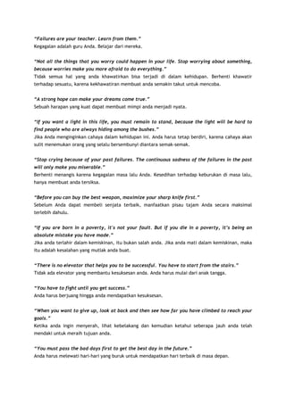 “Failures are your teacher. Learn from them.”
Kegagalan adalah guru Anda. Belajar dari mereka.
“Not all the things that you worry could happen in your life. Stop worrying about something,
because worries make you more afraid to do everything.”
Tidak semua hal yang anda khawatirkan bisa terjadi di dalam kehidupan. Berhenti khawatir
terhadap sesuatu, karena kekhawatiran membuat anda semakin takut untuk mencoba.
“A strong hope can make your dreams come true.”
Sebuah harapan yang kuat dapat membuat mimpi anda menjadi nyata.
“If you want a light in this life, you must remain to stand, because the light will be hard to
find people who are always hiding among the bushes.”
Jika Anda menginginkan cahaya dalam kehidupan ini. Anda harus tetap berdiri, karena cahaya akan
sulit menemukan orang yang selalu bersembunyi diantara semak-semak.
“Stop crying because of your past failures. The continuous sadness of the failures in the past
will only make you miserable.”
Berhenti menangis karena kegagalan masa lalu Anda. Kesedihan terhadap keburukan di masa lalu,
hanya membuat anda tersiksa.
“Before you can buy the best weapon, maximize your sharp knife first.”
Sebelum Anda dapat membeli senjata terbaik, manfaatkan pisau tajam Anda secara maksimal
terlebih dahulu.
“If you are born in a poverty, it's not your fault. But if you die in a poverty, it’s being an
absolute mistake you have made.”
Jika anda terlahir dalam kemiskinan, itu bukan salah anda. Jika anda mati dalam kemiskinan, maka
itu adalah kesalahan yang mutlak anda buat.
“There is no elevator that helps you to be successful. You have to start from the stairs.”
Tidak ada elevator yang membantu kesuksesan anda. Anda harus mulai dari anak tangga.
“You have to fight until you get success.”
Anda harus berjuang hingga anda mendapatkan kesuksesan.
“When you want to give up, look at back and then see how far you have climbed to reach your
goals.”
Ketika anda ingin menyerah, lihat kebelakang dan kemudian ketahui seberapa jauh anda telah
mendaki untuk meraih tujuan anda.
“You must pass the bad days first to get the best day in the future.”
Anda harus melewati hari-hari yang buruk untuk mendapatkan hari terbaik di masa depan.

 