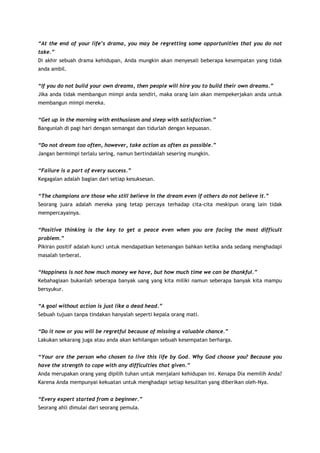 “At the end of your life’s drama, you may be regretting some opportunities that you do not
take.”
Di akhir sebuah drama kehidupan, Anda mungkin akan menyesali beberapa kesempatan yang tidak
anda ambil.
“If you do not build your own dreams, then people will hire you to build their own dreams.”
Jika anda tidak membangun mimpi anda sendiri, maka orang lain akan mempekerjakan anda untuk
membangun mimpi mereka.
“Get up in the morning with enthusiasm and sleep with satisfaction.”
Bangunlah di pagi hari dengan semangat dan tidurlah dengan kepuasan.
“Do not dream too often, however, take action as often as possible.”
Jangan bermimpi terlalu sering, namun bertindaklah sesering mungkin.
“Failure is a part of every success.”
Kegagalan adalah bagian dari setiap kesuksesan.
“The champions are those who still believe in the dream even if others do not believe it.”
Seorang juara adalah mereka yang tetap percaya terhadap cita-cita meskipun orang lain tidak
mempercayainya.
“Positive thinking is the key to get a peace even when you are facing the most difficult
problem.”
Pikiran positif adalah kunci untuk mendapatkan ketenangan bahkan ketika anda sedang menghadapi
masalah terberat.
“Happiness is not how much money we have, but how much time we can be thankful.”
Kebahagiaan bukanlah seberapa banyak uang yang kita miliki namun seberapa banyak kita mampu
bersyukur.
“A goal without action is just like a dead head.”
Sebuah tujuan tanpa tindakan hanyalah seperti kepala orang mati.
“Do it now or you will be regretful because of missing a valuable chance.”
Lakukan sekarang juga atau anda akan kehilangan sebuah kesempatan berharga.
“Your are the person who chosen to live this life by God. Why God choose you? Because you
have the strength to cope with any difficulties that given.”
Anda merupakan orang yang dipilih tuhan untuk menjalani kehidupan ini. Kenapa Dia memilih Anda?
Karena Anda mempunyai kekuatan untuk menghadapi setiap kesulitan yang diberikan oleh-Nya.
“Every expert started from a beginner.”
Seorang ahli dimulai dari seorang pemula.

 