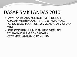 DASAR SMK LANDAS 2010.
 JAWATAN KUASA KURIKULUM SEKOLAH
  ADALAH MERUPAKAN TERAS UTAMA YANG
  PERLU DIGERAKAN UNTUK MENCAPAI VISI DAN
  MISI.
 UNIT KOKURIKULUM DAN HEM MENJADI
  PENJANA DALAM PENCAPAIAN
  KECEMERLANGAN KURIKULUM.
 