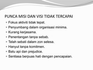 PUNCA MISI DAN VISI TIDAK TERCAPAI
 Fokus aktiviti tidak tepat.
 Penyumbang dalam organisasi minima.
 Kurang kerjasama.
 Penentangan tanpa sebab.
 Telah sebati dalam zon selesa.
 Hanyut tanpa komitmen.
 Batu api dan prejudice.
 Sentiasa berpuas hati dengan pencapaian.
 