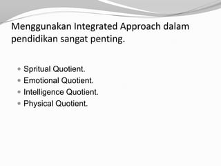 Menggunakan Integrated Approach dalam
pendidikan sangat penting.

  Spritual Quotient.
  Emotional Quotient.
  Intelligence Quotient.
  Physical Quotient.
 