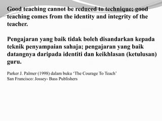 Good teaching cannot be reduced to technique; good
teaching comes from the identity and integrity of the
teacher.

Pengajaran yang baik tidak boleh disandarkan kepada
teknik penyampaian sahaja; pengajaran yang baik
datangnya daripada identiti dan keikhlasan (ketulusan)
guru.
Parker J. Palmer (1998) dalam buku ‘The Courage To Teach’
San Francisco: Jossey- Bass Publishers
 