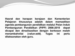 Hasrat dan harapan kerajaan dan Kementerian
Pelajaran khususnya adalah dalam memastikan
agenda pembangunan pendidikan melalui Pelan Induk
Pembangunan Pendidikan (PIPP) 2006-2010 dapat
dicapai dan direalisasikan dengan berkesan malah
menambahnilai     (value-add). Tugas   ini   perlu
dilaksanakan oleh guru.
 