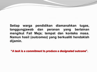 Setiap warga pendidikan diamanahkan tugas,
tanggungjawab dan peranan yang berlainan
mengikut Fail Meja; tempat dan konteks masa.
Namun hasil (outcomes) yang berkualiti hendaklah
dijamin.


“A task is a commitment to produce a designated outcome”.
 