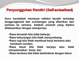 Penyungguhan Kendiri (Self-actualised)

Guru hendaklah membuat refleksi kendiri terhadap
tanggungjawab dan sumbangan yang diberikan dari
semasa ke semasa. Adakah amanah yang dipikul
dilaksanakan dengan sewajarnya.

  •Rasa bersalah bila tidak bekerja;
  •Rasa kekurangan bila tidak menyumbang;
  •Rasa rugi bila tidak membuat kerja bersama atau
   membazir sumber;
  •Rasa kesal bila tidak berjaya atau tidak
  menyelesaikan kerja; dan
  •Rasa berdosa bila tidak berkhidmat dengan tekun
 
