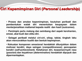 Ciri Kepemimpinan Diri (Personal Leadership)


   • Proses dan amalan kepemimpinan, keutuhan peribadi dan
   pembentukan watak diri menentukan keupayaan dalam
   menterjemahkan matlamat kepada realiti dan hasil (outcomes).
   • Pemimpin perlu matang dan seimbang dari aspek kerohanian,
   emosi, akal budi dan etika diri.
   • Gelagat peribadi melalui ciri-ciri, sikap, tabiat, tingkah laku
   akan mencorakkan kualiti dan bentuk kepimpinan.
   • Kekuatan komponen emosional hendaklah ditunjukkan dalam
   motivasi kendiri, daya saingan (competitiveness); pencapaian
   kendiri (self-achievement). Ketahanan diri, keazaman/nyah rasa
   (passion) dan keyakinan (determination) hendaklah dipupuk dan
   dipermantapkan.
 