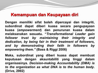 Kemampuan dan Keupayaan diri
Dengan memiliki sifat boleh dipercayai dan integriti,
subordinat dapat diberi kuasa secara pengupayaan
kuasa (empowerment) dan penurunan kuasa dalam
melaksanakan sesuatu. “Transformational Leader gain
follower trust by maintaining their integrity and
dedication, by being fair in their treatment of followers,
and by demonstrating their faith in followers by
empowering them.” (Bass & Riggi 2006)
Maka, subordinat yang diberi kuasa dapat membuat
keputusan dengan akauntabiliti yang tinggi dalam
organisasinya. Decision-making Accountability (DMA) is
to the organization as what DNA is to the human body.
(Drive, 2002)
 