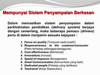 Mempunyai Sistem Penyampaian Berkesan

  Dalam memastikan sistem penyampaian dalam
  perkhidmatan pendidikan (delivery system) berjaya
  dengan cemerlang, maka beberapa pemacu (drivers)
  perlu di dalam menjamin sesuatu kejayaan :

         1. Focus on quality (Tumpuan pada kualiti)
         2. Responsiveness to the customer/consumer
            (Peka terhadap pelanggan/pengguna)
         3. Cost effectiveness (Berhemat)
         4. Innovations (Inovasi)
         5. Speed of response (Kesegeraan)
         6. Good Communication (Komunikasi yang baik)
         7. Dedicated people (Pekerja yang dedikasi)
         8. Teamwork (Kerja Sepasukan)
 