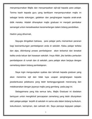 menyempurnakan Majlis dan menyampaikan sijil-sijil kepada para pelajar.
Terima kasih kepada guru yang beriltizam menyempurnakan majlis ini
sebagai tanda sokongan, galakkan dan penghargaan kepada anak-anak
didik mereka. Adalah diharapkan majlis graduasi ini menjadi pembakar
semangat untuk merealisasikan kecemerlangan dalam bidang pendidikan.
Hadirin yang dihormati,
Sayugia diingatkan bahawa, para pelajar perlu memainkan peranan
bagi kesinambungan pembelajaran anda di sekolah. Kalau pelajar terleka
dan alpa, dibimbangi proses pembelajaran akan terbantut dan tersekat
ketika anda keluar dari kawasan sekolah. Insya Allah, jika berlaku pertautan
pembelajaran di rumah dan di sekolah, para pelajar akan berjaya dengan
cemerlang dalam bidang pembelajaran.
Saya ingin mengucapkan syabas dan tahniah kepada graduan yang
akan menerima sijil dan tidak lupa ucapan penghargaan kepada
jawatankuasa pelaksana yang telah bertanggungjawab merancang dan
melaksanakan dengan jayanya majlis yang gemilang pada pagi ini.
Sebagaimana yang kita semua tahu, Majlis Graduasi ini diadakan
bertujuan untuk mengiktiraf pencapaian cemerlang yang telah ditunjukkan
oleh pelajar-pelajar terpilih di sekolah ini sama ada dalam bidang kurikulum,
kokurikulum, keimpinan, dan sahsiah diri. Saya percaya kejayaan pelajar-
3
 