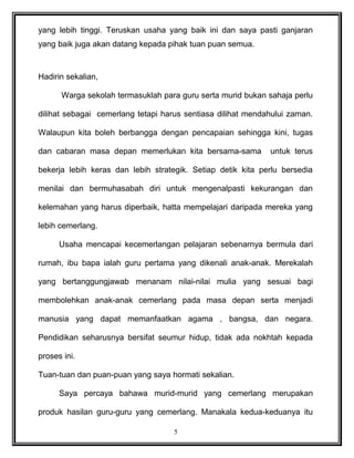 yang lebih tinggi. Teruskan usaha yang baik ini dan saya pasti ganjaran
yang baik juga akan datang kepada pihak tuan puan semua.
Hadirin sekalian,
Warga sekolah termasuklah para guru serta murid bukan sahaja perlu
dilihat sebagai cemerlang tetapi harus sentiasa dilihat mendahului zaman.
Walaupun kita boleh berbangga dengan pencapaian sehingga kini, tugas
dan cabaran masa depan memerlukan kita bersama-sama untuk terus
bekerja lebih keras dan lebih strategik. Setiap detik kita perlu bersedia
menilai dan bermuhasabah diri untuk mengenalpasti kekurangan dan
kelemahan yang harus diperbaik, hatta mempelajari daripada mereka yang
lebih cemerlang.
Usaha mencapai kecemerlangan pelajaran sebenarnya bermula dari
rumah, ibu bapa ialah guru pertama yang dikenali anak-anak. Merekalah
yang bertanggungjawab menanam nilai-nilai mulia yang sesuai bagi
membolehkan anak-anak cemerlang pada masa depan serta menjadi
manusia yang dapat memanfaatkan agama , bangsa, dan negara.
Pendidikan seharusnya bersifat seumur hidup, tidak ada nokhtah kepada
proses ini.
Tuan-tuan dan puan-puan yang saya hormati sekalian.
Saya percaya bahawa murid-murid yang cemerlang merupakan
produk hasilan guru-guru yang cemerlang. Manakala kedua-keduanya itu
5
 