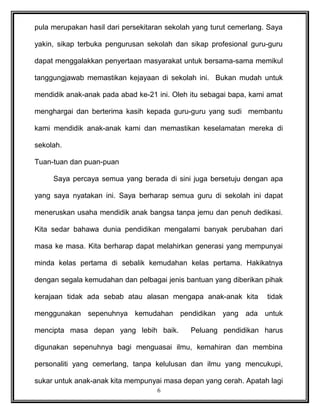 pula merupakan hasil dari persekitaran sekolah yang turut cemerlang. Saya
yakin, sikap terbuka pengurusan sekolah dan sikap profesional guru-guru
dapat menggalakkan penyertaan masyarakat untuk bersama-sama memikul
tanggungjawab memastikan kejayaan di sekolah ini. Bukan mudah untuk
mendidik anak-anak pada abad ke-21 ini. Oleh itu sebagai bapa, kami amat
menghargai dan berterima kasih kepada guru-guru yang sudi membantu
kami mendidik anak-anak kami dan memastikan keselamatan mereka di
sekolah.
Tuan-tuan dan puan-puan
Saya percaya semua yang berada di sini juga bersetuju dengan apa
yang saya nyatakan ini. Saya berharap semua guru di sekolah ini dapat
meneruskan usaha mendidik anak bangsa tanpa jemu dan penuh dedikasi.
Kita sedar bahawa dunia pendidikan mengalami banyak perubahan dari
masa ke masa. Kita berharap dapat melahirkan generasi yang mempunyai
minda kelas pertama di sebalik kemudahan kelas pertama. Hakikatnya
dengan segala kemudahan dan pelbagai jenis bantuan yang diberikan pihak
kerajaan tidak ada sebab atau alasan mengapa anak-anak kita tidak
menggunakan sepenuhnya kemudahan pendidikan yang ada untuk
mencipta masa depan yang lebih baik. Peluang pendidikan harus
digunakan sepenuhnya bagi menguasai ilmu, kemahiran dan membina
personaliti yang cemerlang, tanpa kelulusan dan ilmu yang mencukupi,
sukar untuk anak-anak kita mempunyai masa depan yang cerah. Apatah lagi
6
 