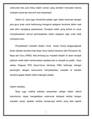 anak-anak kita pula hidup dalam zaman yang semakin mencabar kerana
masalah sosial dan ekonomi kian bertambah.
Selain itu, saya juga menasihati pelajar agar selalu berjumpa dengan
guru-guru anak untuk berbincang mengenai pelajaran terutama dalam saat
saat akhir menjelang peperiksaan. Gunakan waktu yang terhad ini untuk
menyelesaiakan semua permasalahan dalam pelajaran agar anda tidak
menyesal nanti.
Penyelesaian masalah disiplin murid bukan hanya tanggungjawab
pihak sekolah semata-mata tetapi harus dipikul bersama oleh Persatuan Ibu
Bapa dan Guru (PIBG). Kita bimbang isu masalah disiplin ini akan menjadi
polemik malah lebih memburukkan keadaan jika ia menjadi isu politik. Saya
selaku Pegawai PPD benar-benar berharap PIBG berfungsi sebagai
pemangkin dengan sama-sama menyelesaikan masalah di sekolah
terutama gejala disiplin dalam kalangan pelajar.
Hadirin sekalian,
Saya juga melihat bahawa penyertaan pelajar dalam aktiviti
kokurikulum dapat mengelakkan anak-anak daripada terlibat dengan
masalah sosial. Apabila mereka mempunyai aktiviti yang baik seperti
7
 