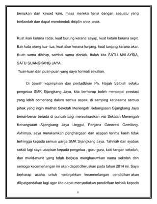 bersukan dan kawad kaki, masa mereka terisi dengan sesuatu yang
berfaedah dan dapat membentuk disiplin anak-anak.
Kuat ikan kerana radai, kuat burung kerana sayap, kuat ketam kerana sepit.
Bak kata orang tua- tua, kuat akar kerana tunjang, kuat tunjang kerana akar.
Kuah sama dihirup, sambal sama dicolek. Itulah kita SATU MALAYSIA,
SATU SIJANGKANG JAYA.
Tuan-tuan dan puan-puan yang saya hormati sekalian.
Di bawah kepimpinan dan pentadbiran Pn. Hajjah Salbiah selaku
pengetua SMK Sijangkang Jaya, kita berharap boleh mencapai prestasi
yang lebih cemerlang dalam semua aspek, di samping kerjasama semua
pihak yang ingin melihat Sekolah Menengah Kebangsaan Sijangkang Jaya
benar-benar berada di puncak bagi merealisasikan visi Sekolah Menengah
Kebangsaan Sijangkang Jaya Unggul, Penjana Generasi Gemilang.
Akhirnya, saya merakamkan penghargaan dan ucapan terima kasih tidak
terhingga kepada semua warga SMK Sijangkang Jaya. Tahniah dan syabas
sekali lagi saya ucapkan kepada pengetua , guru-guru, kaki tangan sekolah,
dan murid-murid yang telah berjaya mengharumkan nama sekolah dan
semoga kecemerlangan ini akan dapat diteruskan pada tahun 2014 ini. Saya
berharap usaha untuk melonjakkan kecemerlangan pendidikan akan
dilipatgandakan lagi agar kita dapat menyediakan pendidikan terbaik kepada
8
 